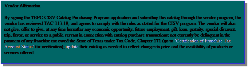 Text Box: Vendor Affirmation
By signing the TBPC CISV Catalog Purchasing Program application and submitting this catalog through the vendor program, the vendor has reviewed TAC 113.19, and agrees to comply with the rules as stated for the CISV program. The vendor will also: not give, offer to give, at any time hereafter any economic opportunity, future employment, gift, loan, gratuity, special discount, trip, favor, or service to a public servant in connection with catalog purchase transactions; not currently be delinquent in the payment of any franchise tax owed the State of Texas under Tax Code, Chapter 171 (go to "Certification of Franchise Tax Account Status" for verification); update their catalog as needed to reflect changes in price and the availability of products or services offered.
