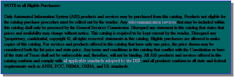 Text Box: NOTE to all Eligible Purchasers:
Only Automated Information System (AIS) products and services may be purchased from this catalog. Products not eligible for the catalog purchase procedure must be edited out by the vendor. Any telecommunication services that may be included within this catalog shall only be procured by the General Services Commission. Disregard any statement in this catalog that states that prices and availability may change without notice. This catalog is required to be kept current by the vendor. Disregard any "proprietary, confidential, copyright , all rights reserved: statements in this catalog. Eligible purchasers are allowed to make copies of this catalog. For services and products offered in this catalog that have only one price, the price shown may be considered both the list price and state price. Any terms and conditions in this catalog that conflict with the Constitution or laws of the state of Texas shall not be enforceable and, therefore, will not be binding. All AIS products and services offered in this catalog conform and comply with all applicable standards adopted by the DIR; and all products conform to all state and federal requirements such as ANSI, FCC, NEMA, OSHA, and UL standards.
